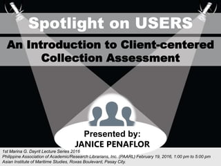 sSpotlight on USERS
An Introduction to Client-centered
Collection Assessment
1st Marina G. Dayrit Lecture Series 2016
Philippine Association of Academic/Research Librarians, Inc. (PAARL) February 19, 2016, 1:00 pm to 5:00 pm
Asian Institute of Maritime Studies, Roxas Boulevard, Pasay City.
Presented by:
JANICE PENAFLOR
 