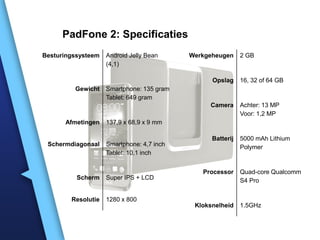PadFone 2: Specificaties
Besturingssysteem   Android Jelly Bean     Werkgeheugen     2 GB
                    (4,1)

                                                 Opslag     16, 32 of 64 GB
         Gewicht    Smartphone: 135 gram
                    Tablet: 649 gram
                                                Camera      Achter: 13 MP
                                                            Voor: 1,2 MP
      Afmetingen    137,9 x 68,9 x 9 mm

                                                 Batterij   5000 mAh Lithium
 Schermdiagonaal    Smartphone: 4,7 inch                    Polymer
                    Tablet: 10,1 inch


                                              Processor     Quad-core Qualcomm
          Scherm    Super IPS + LCD                         S4 Pro


        Resolutie   1280 x 800
                                            Kloksnelheid    1.5GHz
 
