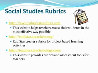 Social Studies Rubrics
 http://www.rubrics4teachers.com
    This website helps teachers assess their students in the
     most effective way possible
 http://rubistar.4teachers.org/
    RubiStar creates rubrics for project based learning
     activities
 http://teachers.teach-nology.com/
    This website provides rubrics and assessment tools for
     teachers
 