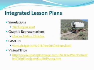Integrated Lesson Plans
 Simulations
    The Oregon Trail
 Graphic Representations
    How to Make a Timeline
 GIS/GPS
    www.gis2gps.com/GIS/lessons/lessons.html
 Virtual Trips
    http://www.lessonplanspage.com/SSCICivilWarVirtualF
     ieldTripPlusHyperStudioPres59.htm
 