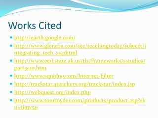 Works Cited
 http://earth.google.com/
 http://www.glencoe.com/sec/teachingtoday/subject/i
  ntegrating_tech_ss.phtml
 http://www.eed.state.ak.us/tls/Frameworks/sstudies/
  part3a10.htm
 http://www.squidoo.com/Internet-Filter
 http://trackstar.4teachers.org/trackstar/index.jsp
 http://webquest.org/index.php
 http://www.tomsnyder.com/products/product.asp?sk
  u=timv50
 