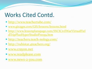 Works Cited Contd.
 http://www.teachertube.com/
 www.gis2gps.com/GIS/lessons/lessons.html
 http://www.lessonplanspage.com/SSCICivilWarVirtualFiel
  dTripPlusHyperStudioPres59.htm
 http://teachers.teach-nology.com/
 http://rubistar.4teachers.org/
 www.crayon.net
 www.readplease.com
 www.news-2-you.com
 