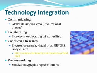Technology Integration
 Communicating
    Global classrooms, email, “educational
     phones”
 Collaborating
    E-projects, weblogs, digital storytelling
 Conducting Research
    Electronic research, virtual trips, GIS/GPS,
     Google Earth
        http://campus.fortunecity.com/newton/40/field.
         html
 Problem-solving
    Simulations, graphic representations
 