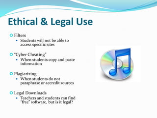 Ethical & Legal Use
 Filters
    Students will not be able to
      access specific sites

 “Cyber Cheating”
    When students copy and paste
     information

 Plagiarizing
    When students do not
     paraphrase or accredit sources

 Legal Downloads
    Teachers and students can find
     “free” software, but is it legal?
 