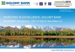 INVESTING IN EXCELLENCE: GOLOMT BANK
MUNKHBAT Davaatseren, CEO of Golomt Securities LLC
April 30th, 2014
London
YOUR PARTNER IN MONGOLIA
www.golomtbank.com
www.golomtsecurities.com
 