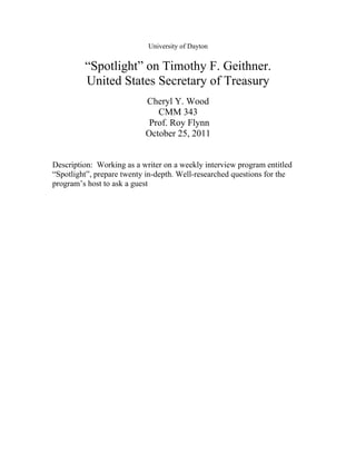 University of Dayton


         “Spotlight” on Timothy F. Geithner.
         United States Secretary of Treasury
                           Cheryl Y. Wood
                              CMM 343
                            Prof. Roy Flynn
                           October 25, 2011


Description: Working as a writer on a weekly interview program entitled
“Spotlight”, prepare twenty in-depth. Well-researched questions for the
program’s host to ask a guest
 