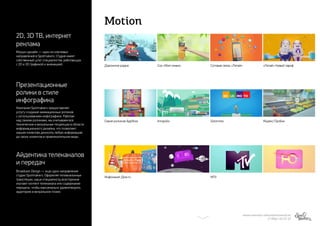Motion
МИХАИЛ МАРИЗОВ | MARIZOV@SPOTMAKERS.RU
+7 (906) 123-47-27
Серия роликов AppNow Solomoto
Инфоканал Дом.ru MTV
Дорожное радио Сок «Моя семья»
Innopolis
Сотовая связь «Летай» «Летай» Новый тариф
Яндекс.Пробки
2D, 3D ТВ, интернет
реклама
Презентационные
ролики в стиле
инфографика
Айдентика телеканалов
и передач
Моушн-дизайн — одно из ключевых
направлений в Spotmakers. Студия имеет
собственный штат специалистов, работающих
с 2D и 3D графикой и анимацией.
Компания Spotmakers предоставляет
услугу создания анимационных роликов
с использованием инфографики. Работая
над такими роликами, мы учитываем все
технические и визуальные тенденции в области
информационного дизайна, что позволяет
нашим клиентам доносить любую информацию
до своих клиентов в привлекательном виде.
Broadcast-Design — еще одно направление
студии Spotmakers. Оформляя телевизионные
трансляции, наши специалисты всесторонне
изучают контент телеканала или содержание
передачи, чтобы максимально удовлетворить
аудиторию в визуальном плане.
 