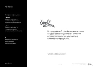 Модель работы Spotmakers ориентирована
на удобное взаимодействие с клиентом
и позволяет достигать максимально
качественного результата.
Спасибо за внимание
Контакты
По вопросам создания ролика:
г. Москва
Телефон: +7 (906) 123-47-27
E-mail: marizov@spotmakers.ru
Контактное лицо: Михаил Маризов 
г. Казань
Телефон: +7 (987) 228-78-17
E-mail: art@spotmakers.ru
Контактное лицо: Альберт Махмутов
facebook.com/spotmakersru
vk.com/spotmakers
vimeo.com/spotmakers
spotmakers.ru МИХАИЛ МАРИЗОВ | MARIZOV@SPOTMAKERS.RU
+7 (906) 123-47-27
 
