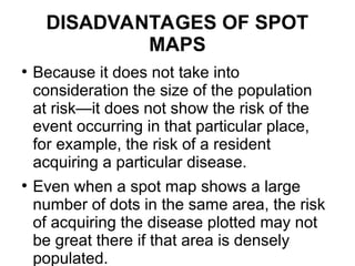 DISADVANTAGES OF SPOT
MAPS
●
Because it does not take into
consideration the size of the population
at risk—it does not show the risk of the
event occurring in that particular place,
for example, the risk of a resident
acquiring a particular disease.
●
Even when a spot map shows a large
number of dots in the same area, the risk
of acquiring the disease plotted may not
be great there if that area is densely
populated.
 