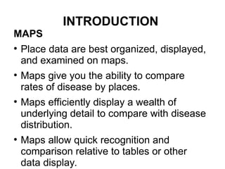 INTRODUCTION
MAPS
●
Place data are best organized, displayed,
and examined on maps.
●
Maps give you the ability to compare
rates of disease by places.
●
Maps efficiently display a wealth of
underlying detail to compare with disease
distribution.
●
Maps allow quick recognition and
comparison relative to tables or other
data display.
 