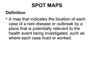 SPOT MAPS
Definition
●
A map that indicates the location of each
case of a rare disease or outbreak by a
place that is potentially relevant to the
health event being investigated, such as
where each case lived or worked.
 