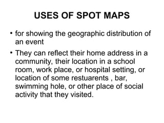 USES OF SPOT MAPS
●
for showing the geographic distribution of
an event
●
They can reflect their home address in a
community, their location in a school
room, work place, or hospital setting, or
location of some restuarents , bar,
swimming hole, or other place of social
activity that they visited.
 
