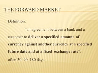 THE FORWARD MARKET 
Definition: 
“an agreement between a bank and a 
customer to deliver a specified amount of 
currency against another currency at a specified 
future date and at a fixed exchange rate”. 
often 30, 90, 180 days. 
 