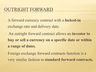 OUTRIGHT FORWARD 
A forward currency contract with a locked-in 
exchange rate and delivery date. 
An outright forward contract allows an investor to 
buy or sell a currency on a specific date or within 
a range of dates. 
Foreign exchange forward contracts function is a 
very similar fashion to standard forward contracts. 
 