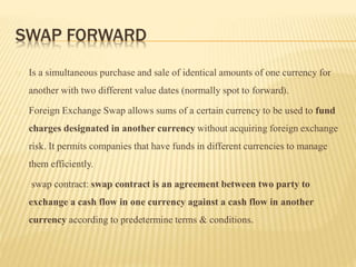 SWAP FORWARD 
Is a simultaneous purchase and sale of identical amounts of one currency for 
another with two different value dates (normally spot to forward). 
Foreign Exchange Swap allows sums of a certain currency to be used to fund 
charges designated in another currency without acquiring foreign exchange 
risk. It permits companies that have funds in different currencies to manage 
them efficiently. 
swap contract: swap contract is an agreement between two party to 
exchange a cash flow in one currency against a cash flow in another 
currency according to predetermine terms & conditions. 
 