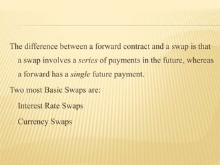 The difference between a forward contract and a swap is that 
a swap involves a series of payments in the future, whereas 
a forward has a single future payment. 
Two most Basic Swaps are: 
Interest Rate Swaps 
Currency Swaps 
 
