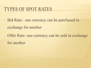 TYPES OF SPOT RATES 
Bid Rate- one currency can be purchased in 
exchange for another 
Offer Rate- one currency can be sold in exchange 
for another 
 