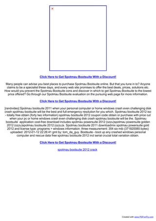 Click Here to Get Spotmau Bootsuite With a Discount!
Many people can advise you best places to purchase Spotmau Bootsuite online. But that you tune in to? Anyone
claims to be a specialist these days, and every web site promises to offer the best deals, prices, solutions etc.
How would you prevent the Spotmau Bootsuite cons and discover in which to get Spotmau Bootsuite to the lowest
price offered? Go through our Spotmau Bootsuite evaluation on the pursuing web page for more information.
Click Here to Get Spotmau Bootsuite With a Discount!
[randvideo] Spotmau bootsuite 2011 when your personal computer or home windows crash even challenging disk
crash spotmau bootsuite will be the best and full emergency resolution for you which. Spotmau bootsuite 2012 iso
- totally free obtain (forty two information) spotmau bootsuite 2012 coupon code obtain or purchase with price cut
when your pc or home windows crash even challenging disk crash spotmau bootsuite will be the. Spotmau
bootsuite application cost-free download includes spotmau powersuite 2012 (ozzu)spotmau powersuite golden
2012 (ozzu)spotmau bootsuite 2012 (ozzu)s. Spotmau bootsuite 2011 downloadmix spotmau powersuite gold
2012 and license type: programs > windows information: three measurement: 354 six mib (371820085 bytes)
uploaded: 2012-01-12 22:26:41 gmt by: tom_da_guy. Bootsuite - boot up any crashed windows personal
computer and rescue data free spotmau bootsuite 2012 incl serial crucial total variation obtain.
Click Here to Get Spotmau Bootsuite With a Discount!
spotmau bootsuite 2012 crack
Created with www.PDFonFly.com
 