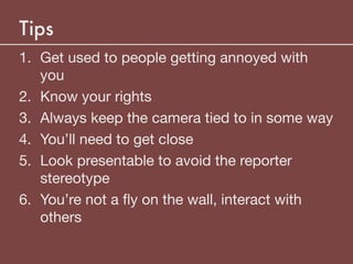 Tips
1. Get used to people getting annoyed with
you

2. Know your rights

3. Always keep the camera tied to in some way

4. You’ll need to get close

5. Look presentable to avoid the reporter
stereotype

6. You’re not a ﬂy on the wall, interact with
others
 