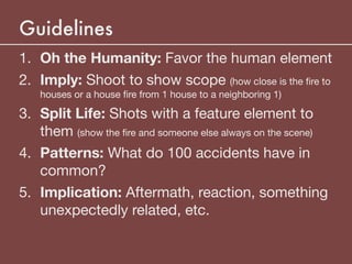 Guidelines
1. Oh the Humanity: Favor the human element

2. Imply: Shoot to show scope (how close is the ﬁre to
houses or a house ﬁre from 1 house to a neighboring 1)

3. Split Life: Shots with a feature element to
them (show the ﬁre and someone else always on the scene)

4. Patterns: What do 100 accidents have in
common?

5. Implication: Aftermath, reaction, something
unexpectedly related, etc.
 
