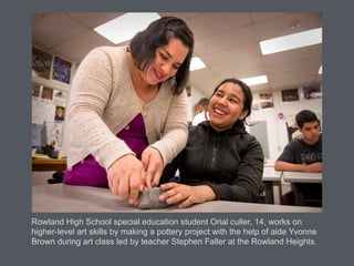 Rowland High School special education student Orial culler, 14, works on
higher-level art skills by making a pottery project with the help of aide Yvonne
Brown during art class led by teacher Stephen Faller at the Rowland Heights.
 
