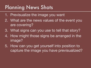 Planning News Shots
1. Previsualize the image you want

2. What are the news values of the event you
are covering?

3. What signs can you use to tell that story?

4. How might those signs be arranged in the
image?

5. How can you get yourself into position to
capture the image you have previsualized?
 