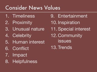 Consider News Values
1. Timeliness

2. Proximity

3. Unusual nature

4. Celebrity

5. Human interest

6. Conﬂict

7. Impact

8. Helpfulness

9. Entertainment

10. Inspiration

11. Special interest

12. Community
issues

13. Trends
 