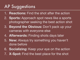 AP Suggestions
1. Reactions: Find the shot after the action

2. Sports: Approach spot news like a sports
photographer seeking the best action shot

3. Beyond the Obvious: Don’t pack up your
cameras with everyone else

4. Afterwards: Finding shots days later

5. New: Always try something you haven’t
done before

6. Socializing: Keep your eye on the action

7. X-Spot: Find the best place for the shot
 