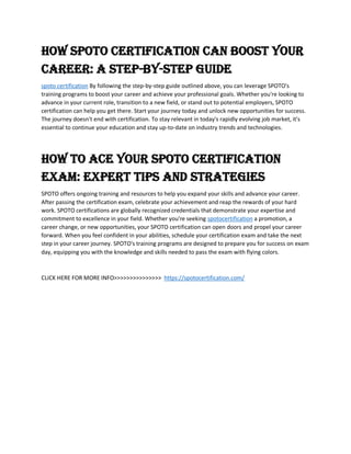 How SPOTO Certification Can Boost Your
Career: A Step-by-Step Guide
spoto certification By following the step-by-step guide outlined above, you can leverage SPOTO's
training programs to boost your career and achieve your professional goals. Whether you're looking to
advance in your current role, transition to a new field, or stand out to potential employers, SPOTO
certification can help you get there. Start your journey today and unlock new opportunities for success.
The journey doesn't end with certification. To stay relevant in today's rapidly evolving job market, it's
essential to continue your education and stay up-to-date on industry trends and technologies.
How to Ace Your SPOTO Certification
Exam: Expert Tips and Strategies
SPOTO offers ongoing training and resources to help you expand your skills and advance your career.
After passing the certification exam, celebrate your achievement and reap the rewards of your hard
work. SPOTO certifications are globally recognized credentials that demonstrate your expertise and
commitment to excellence in your field. Whether you're seeking spotocertification a promotion, a
career change, or new opportunities, your SPOTO certification can open doors and propel your career
forward. When you feel confident in your abilities, schedule your certification exam and take the next
step in your career journey. SPOTO's training programs are designed to prepare you for success on exam
day, equipping you with the knowledge and skills needed to pass the exam with flying colors.
CLICK HERE FOR MORE INFO>>>>>>>>>>>>>>> https://spotocertification.com/
 