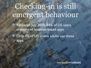 Checking-in is still
emergent behaviour
 Research July 2010, 84% of US users
 unaware of location-based apps
 Only 4% of U...