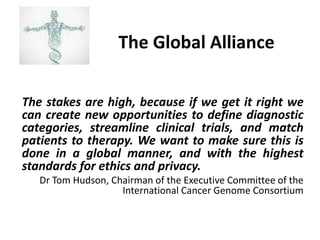The Global Alliance 
The stakes are high, because if we get it right we can create new opportunities to define diagnostic categories, streamline clinical trials, and match patients to therapy. We want to make sure this is done in a global manner, and with the highest standards for ethics and privacy. 
Dr Tom Hudson, Chairman of the Executive Committee of the International Cancer Genome Consortium  