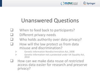 Unanswered Questions 
When to feed back to participants? 
Different privacy needs 
Who holds authority over data privacy? 
How will the law protect us from data misuse and discrimination? 
Genetic Information Nondiscrimination Act, 2008 
Genetic Information not a protected under UK Equality Act, 2010 
How can we make data reuse of restricted access data easier for research and preserve privacy? 
 