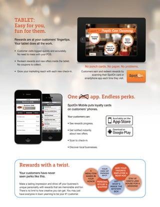 TABLET:
Easy for you,
fun for them.
rewards are at your customers’ fingertips.
your tablet does all the work.

• Customer visits logged quickly and accurately.
  No need to mess with your POS.

• Redeem rewards and new offers inside the tablet.
  No coupons to collect.
                                                                    no punch cards. no paper. no problems.
• Grow your marketing reach with each new check-in.             Customers earn and redeem rewards by
                                                                        scanning their SpotOn card or
                                                                  smartphone app each time they visit.




                                                   One card app. Endless perks.
                                                   spoton Mobile puts loyalty cards
                                                   on customers’ phones.

                                                   Your customers can:

                                                   • See rewards progress.

                                                   • Get notified instantly
                                                     about new offers.

                                                   • Scan to check-in.

                                                   • Discover local businesses.




    Rewards with a twist.                                                                  giVe your
                                                                                 your
                                                                        a       own ViP    faVorite
    your customers have never                                       Menu iteM   ParKing   eMPLoyee a
    seen perks like this.                                           naMed in      sPot     Bear hug
                                                                      your                             stay at
                                                                     honor PersonaL       get        dan’s LaKe
    Make a lasting impression and show off your business’s                    styList &  what’s    house for a
                                                                                                      weeKend
    unique personality with rewards that are memorable and fun.               shoPPer inside the
                                                                                        Mystery
    There's no limit to how creative you can get. You may just                            Box
    have everyone in town yearning to be your #1 customer.
 