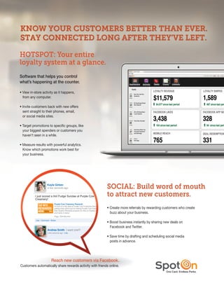 HOTSPOT: Your entire
loyalty system at a glance.
software that helps you control
                                                                          Messages Summary
what’s happening at the counter.                                                             April 23, 2012 – May 22, 2012


• View in-store activity as it happens,
  from any computer.

• Invite customers back with new offers
  sent straight to their phones, email,
  or social media sites.

• Target promotions to specific groups, like
  your biggest spenders or customers you
  haven’t seen in a while.

• Measure results with powerful analytics.
  Know which promotions work best for
  your business.




                                                          SOCIAL: Build word of mouth
                                                          to attract new customers.
                                                          • Create more referrals by rewarding customers who create
                                                            buzz about your business.

                                                          • Boost business instantly by sharing new deals on
                                                            Facebook and Twitter.

                                                          • Save time by drafting and scheduling social media
                                                            posts in advance.




                      reach new customers via facebook.
Customers automatically share rewards activity with friends online.
                                                                                                             one Card. endless Perks.
 