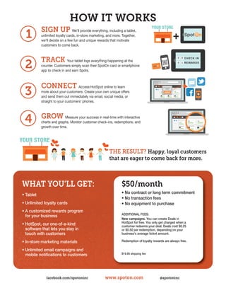 HOW IT WORKS
           SIGN UP We’ll provide everything, including a tablet,
  1        unlimited loyalty cards, in-store marketing, and more. Together,
           we'll decide on a few fun and unique rewards that motivate
           customers to come back.



           TRACK Your tablet logs everything happening at the
 2         counter. Customers simply scan their SpotOn card or smartphone
           app to check in and earn Spots.



           CONNECT                  Access HotSpot online to learn
 3         more about your customers. Create your own unique offers
           and send them out immediately via email, social media, or
           straight to your customers' phones.



           GROW Measure your success in real-time with interactive
 4         charts and graphs. Monitor customer check-ins, redemptions, and
           growth over time.
                                                                                                                  LOYALTY CHECK INS

                                                                                                                  34
                                                                                                                                      LOYALTY COSTUMERS

                                                                                                                                      45




                                                         THE RESULT? Happy, loyal customers
                                                         that are eager to come back for more.



WHAT YOU’LL GET:                                                 $50/month
• tablet                                                         • no contract or long term commitment
                                                                 • no transaction fees
• unlimited loyalty cards                                        • no equipment to purchase
• a customized rewards program
                                                                 additionaL fees:
  for your business
                                                                 New campaigns. you can create deals in
                                                                 hotspot for free. you only get charged when a
• hotspot, our one-of-a-kind                                     customer redeems your deal. deals cost $0.25
  software that lets you stay in                                 or $0.50 per redemption, depending on your
  touch with customers                                           business's average ticket amount.

• in-store marketing materials                                   redemption of loyalty rewards are always free.

• unlimited email campaigns and
  mobile notifications to customers                              $19.95 shipping fee




              facebook.com/spotoninc                  www.spoton.com                        @spotoninc
 