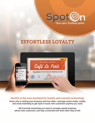SpotOn is the new standard for loyalty and rewards technology.
Know who is visiting your business and how often. Leverage social media, mobile,
  and email marketing to get back in touch with customers anytime you want.

          We'll provide everything you need to increase repeat business,
     attract new customers, and stay connected with them after they've left.
 