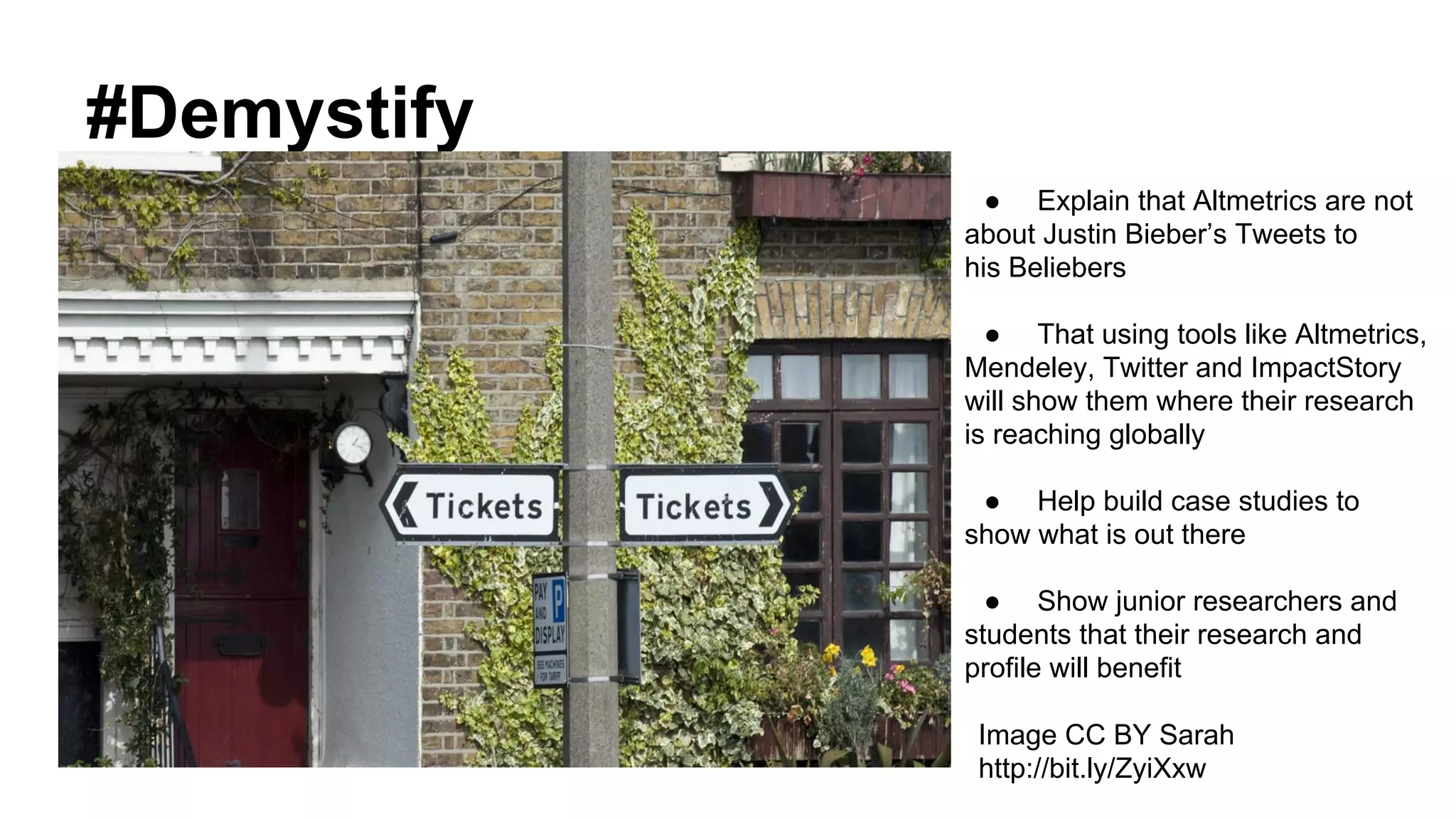 #Demystify
Image CC BY Sarah
http://bit.ly/ZyiXxw
● Explain that Altmetrics are not
about Justin Bieber’s Tweets to
his Beliebers
● That using tools like Altmetrics,
Mendeley, Twitter and ImpactStory
will show them where their research
is reaching globally
● Help build case studies to
show what is out there
● Show junior researchers and
students that their research and
profile will benefit
 