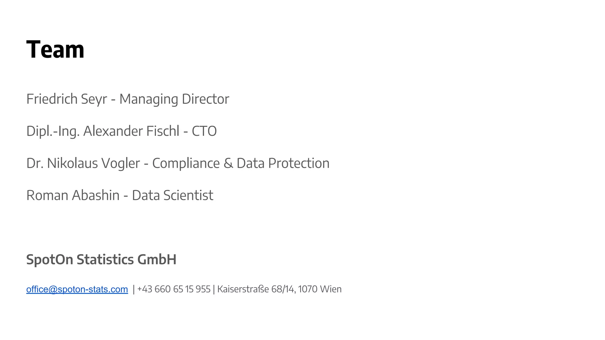 Team
Friedrich Seyr - Managing Director
Dipl.-Ing. Alexander Fischl - CTO
Dr. Nikolaus Vogler - Compliance & Data Protection
Roman Abashin - Data Scientist
SpotOn Statistics GmbH
office@spoton-stats.com | +43 660 65 15 955 | Kaiserstraße 68/14, 1070 Wien
 