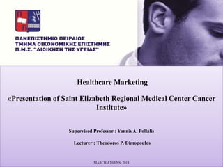 Healthcare Marketing

«Presentation of Saint Elizabeth Regional Medical Center Cancer
                            Institute»


                  Supervised Professor : Yannis A. Pollalis

                    Lecturer : Theodoros P. Dimopoulos


                             MARCH ATHENS, 2013
 