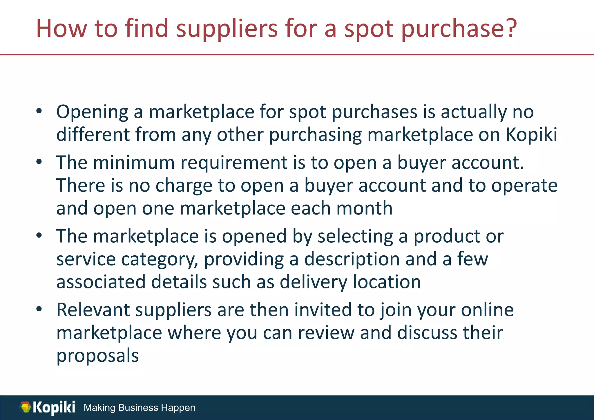 Making Business Happen
How to find suppliers for a spot purchase?
• Opening a marketplace for spot purchases is actually no
different from any other purchasing marketplace on Kopiki
• The minimum requirement is to open a buyer account.
There is no charge to open a buyer account and to operate
and open one marketplace each month
• The marketplace is opened by selecting a product or
service category, providing a description and a few
associated details such as delivery location
• Relevant suppliers are then invited to join your online
marketplace where you can review and discuss their
proposals
 