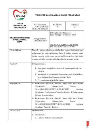 RSGM
UNIVERSITAS
HASANUDDIN
TRANSFER PASIEN ANTAR RUANG PERAWATAN
No. Dokumen
...../UN4.27/KP.25-
AKR.AP.5.11/2017
No. Revisi
A
Halaman
1/2
STANDAR PROSEDUR
OPERASIONAL
(SPO)
Tanggal terbit
5 Oktober 2017
Ditetapkan di : Makassar
Pada Tanggal : 3 Oktober 2017
drg. M. Ruslin, M.Kes.,Sp.BM(K)
NIP. 19730702 200112 1 001
PENGERTIAN Transfer pasien adalahmemindahkan pasien dari satu unit
pelayanan ke unit pelayanan lain di dalam rumah sakit
(intra rumah sakit) atau memindahkan pasien dari satu
rumah sakit ke rumah sakit lain (Antar rumah sakit).
TUJUAN Sebagai acuan :
1. Agar pasien dapat tertangani dengan cepat tepat dan
efesien
2. Mencegahkematian atau kecacatan yang disebabkan
keterbatasan fasilitasdan sumber daya.
3. Perawatanyang berkelanjutan
KEBIJAKAN 1. Keputusan Direktur Rumah Sakit Gigi dan Mulut
Universitas Hasanuddin Nomor :
Kept.64/UN23.RSGMP/HK.01.01/2016 tentang
Kebijakan Pelaksanaan Transfer Pasien di Dalam atau
keluar Rumah Sakit.
2. Keputusan Direktur Rumah Sakit Gigi dan Mulut
Universitas Hasanuddin Nomor :
Kept.108/UN23.RSGMP/HK.01.01/2016 tentang
Panduan Transfer Pasien.
PROSEDUR Pelaksanaan :
1. Persiapan :
a. Status Rekam Medis Pasien
 