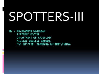 BY : DR.CHANDNI WADHWANI
RESIDENT DOCTOR
DEPARTMENT OF RADIOLOGY
MEDICAL COLLEGE BARODA,
SSG HOSPITAL VADODARA,GUJARAT,INDIA.
SPOTTERS-III
 