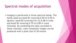 Spectral modes of acquisition
 Imaging is performed in three spectral bands. The
bands used are band B1 covering 0.50 to 0.59 m
(green), band B2 covering 0.61 to 0.68 m (red)
and band B3 covering 0.79 to 0.89 m (near
infrared). By combining the data recorded in
these channels, color composite images can be
produced with a pixel size of 20 metres
 