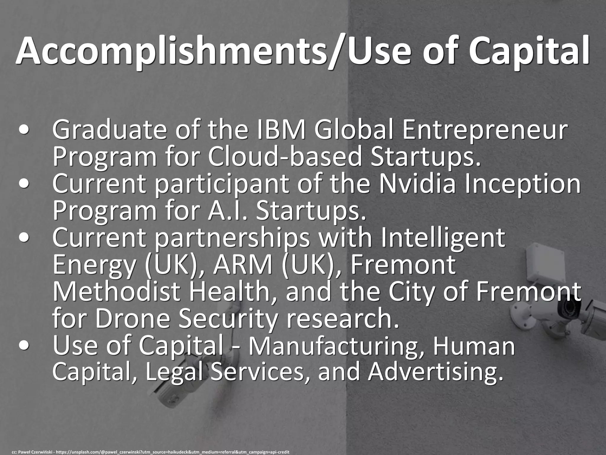 Accomplishments/Use of Capital
• Graduate of the IBM Global Entrepreneur
Program for Cloud-based Startups.
• Current participant of the Nvidia Inception
Program for A.I. Startups.
• Current partnerships with Intelligent
Energy (UK), ARM (UK), Fremont
Methodist Health, and the City of Fremont
for Drone Security research.
• Use of Capital - Manufacturing, Human
Capital, Legal Services, and Advertising.
cc: Paweł Czerwiński - https://unsplash.com/@pawel_czerwinski?utm_source=haikudeck&utm_medium=referral&utm_campaign=api-credit
 