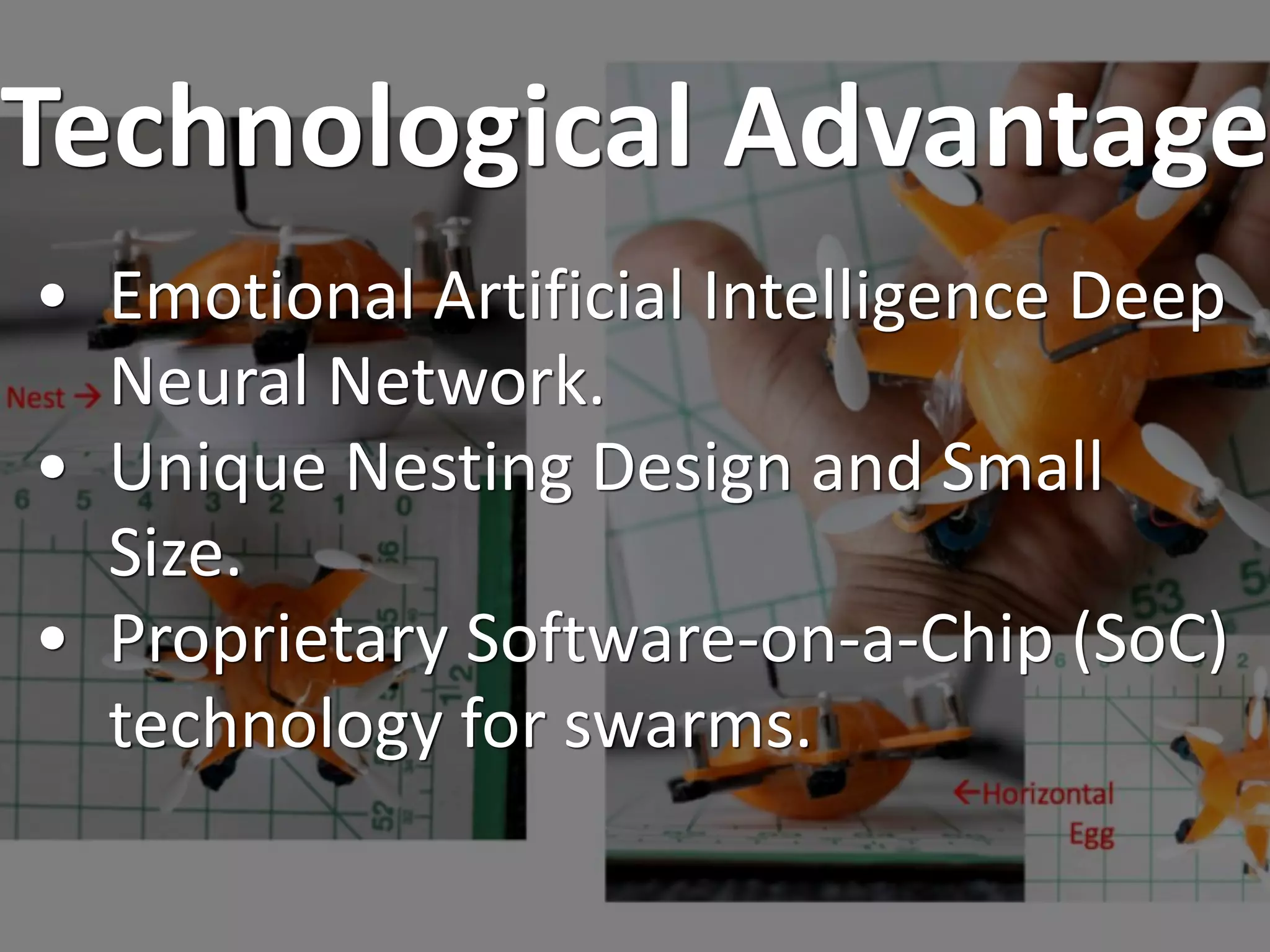 Technological Advantage
• Emotional Artificial Intelligence Deep
Neural Network.
• Unique Nesting Design and Small
Size.
• Proprietary Software-on-a-Chip (SoC)
technology for swarms.
 