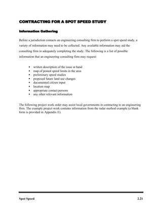 Spot Speed 2.21
CONTRACTING FOR A SP
CONTRACTING FOR A SPOT SPEED STUDY
OT SPEED STUDY
Information Gathering
Information Gathering
Before a jurisdiction contacts an engineering consulting firm to perform a spot speed study, a
variety of information may need to be collected. Any available information may aid the
consulting firm in adequately completing the study. The following is a list of possible
information that an engineering consulting firm may request:
• written description of the issue at hand
• map of posted speed limits in the area
• preliminary speed studies
• proposed future land use changes
• documented citizen input
• location map
• appropriate contact persons
• any other relevant information
The following project work order may assist local governments in contracting to an engineering
firm. The example project work contains information from the radar method example (a blank
form is provided in Appendix E).
 