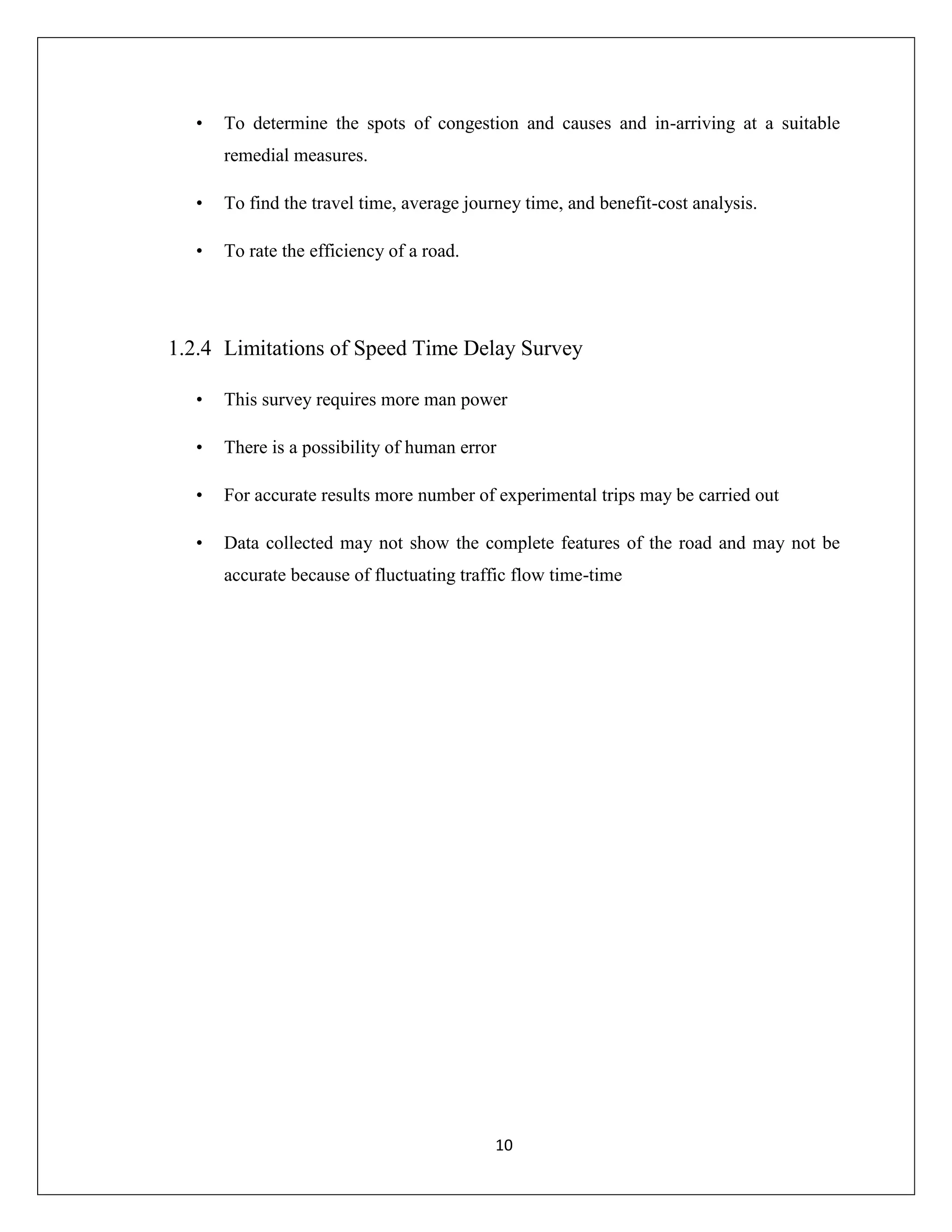 10
• To determine the spots of congestion and causes and in-arriving at a suitable
remedial measures.
• To find the travel time, average journey time, and benefit-cost analysis.
• To rate the efficiency of a road.
1.2.4 Limitations of Speed Time Delay Survey
• This survey requires more man power
• There is a possibility of human error
• For accurate results more number of experimental trips may be carried out
• Data collected may not show the complete features of the road and may not be
accurate because of fluctuating traffic flow time-time
 