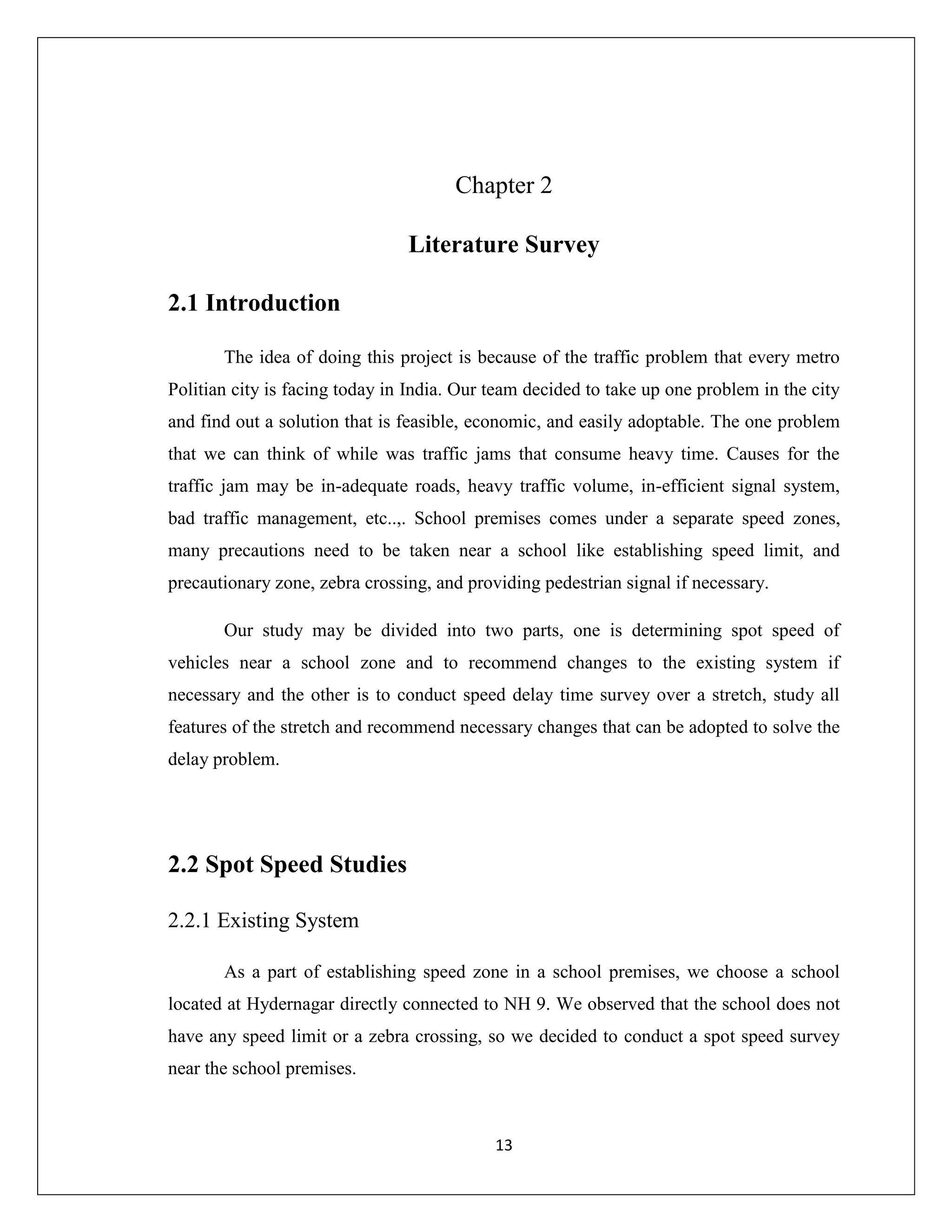 13
Chapter 2
Literature Survey
2.1 Introduction
The idea of doing this project is because of the traffic problem that every metro
Politian city is facing today in India. Our team decided to take up one problem in the city
and find out a solution that is feasible, economic, and easily adoptable. The one problem
that we can think of while was traffic jams that consume heavy time. Causes for the
traffic jam may be in-adequate roads, heavy traffic volume, in-efficient signal system,
bad traffic management, etc..,. School premises comes under a separate speed zones,
many precautions need to be taken near a school like establishing speed limit, and
precautionary zone, zebra crossing, and providing pedestrian signal if necessary.
Our study may be divided into two parts, one is determining spot speed of
vehicles near a school zone and to recommend changes to the existing system if
necessary and the other is to conduct speed delay time survey over a stretch, study all
features of the stretch and recommend necessary changes that can be adopted to solve the
delay problem.
2.2 Spot Speed Studies
2.2.1 Existing System
As a part of establishing speed zone in a school premises, we choose a school
located at Hydernagar directly connected to NH 9. We observed that the school does not
have any speed limit or a zebra crossing, so we decided to conduct a spot speed survey
near the school premises.
 