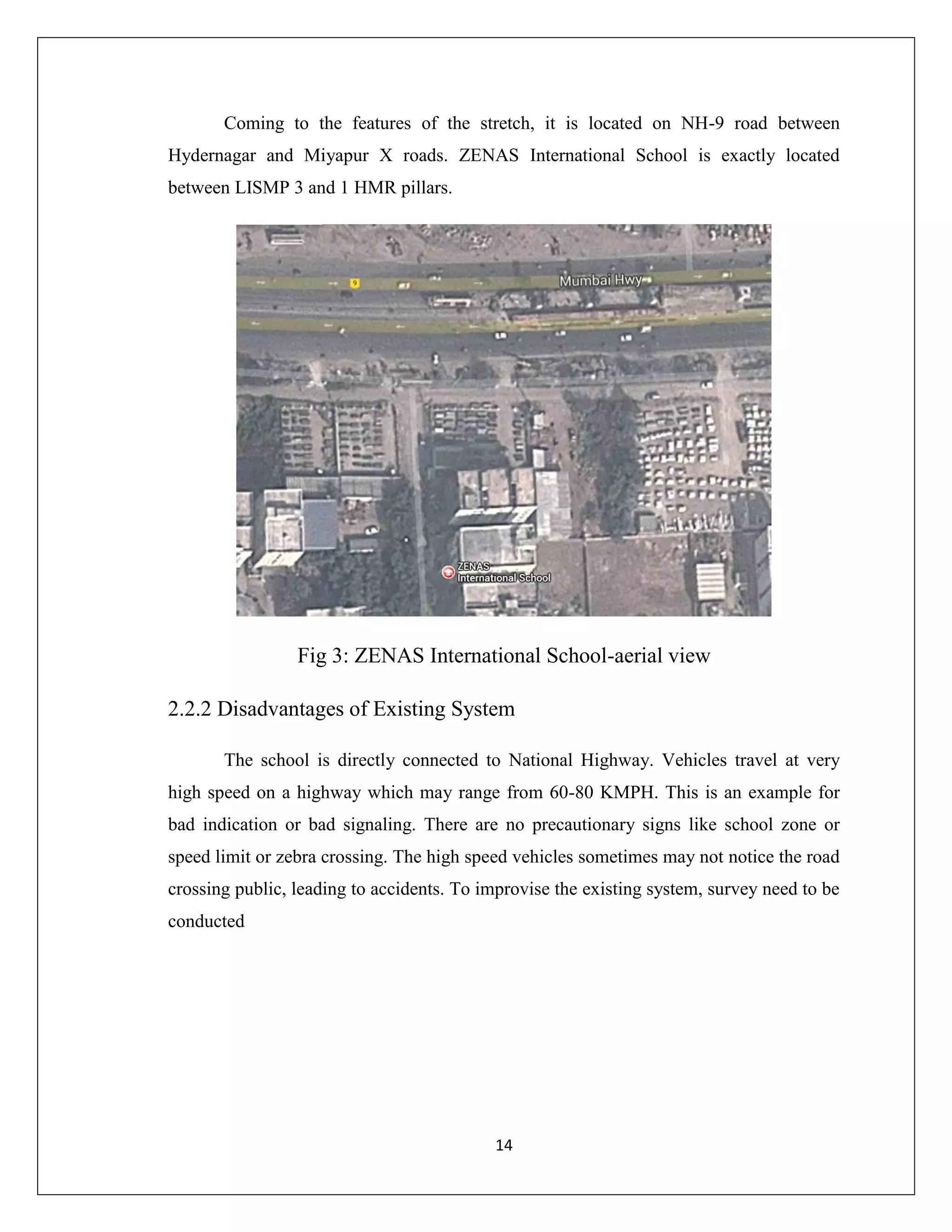 14
Coming to the features of the stretch, it is located on NH-9 road between
Hydernagar and Miyapur X roads. ZENAS International School is exactly located
between LISMP 3 and 1 HMR pillars.
Fig 3: ZENAS International School-aerial view
2.2.2 Disadvantages of Existing System
The school is directly connected to National Highway. Vehicles travel at very
high speed on a highway which may range from 60-80 KMPH. This is an example for
bad indication or bad signaling. There are no precautionary signs like school zone or
speed limit or zebra crossing. The high speed vehicles sometimes may not notice the road
crossing public, leading to accidents. To improvise the existing system, survey need to be
conducted
 