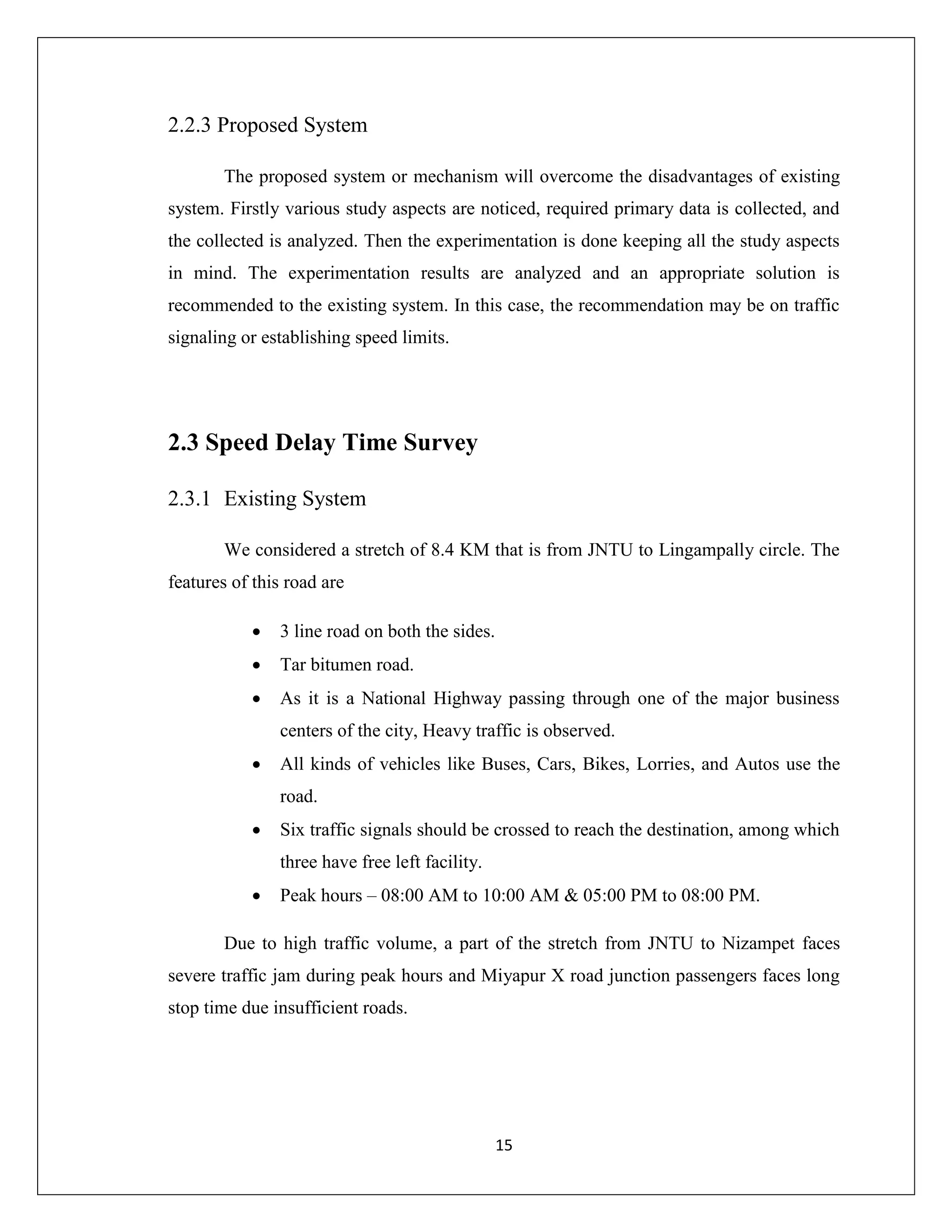 15
2.2.3 Proposed System
The proposed system or mechanism will overcome the disadvantages of existing
system. Firstly various study aspects are noticed, required primary data is collected, and
the collected is analyzed. Then the experimentation is done keeping all the study aspects
in mind. The experimentation results are analyzed and an appropriate solution is
recommended to the existing system. In this case, the recommendation may be on traffic
signaling or establishing speed limits.
2.3 Speed Delay Time Survey
2.3.1 Existing System
We considered a stretch of 8.4 KM that is from JNTU to Lingampally circle. The
features of this road are
 3 line road on both the sides.
 Tar bitumen road.
 As it is a National Highway passing through one of the major business
centers of the city, Heavy traffic is observed.
 All kinds of vehicles like Buses, Cars, Bikes, Lorries, and Autos use the
road.
 Six traffic signals should be crossed to reach the destination, among which
three have free left facility.
 Peak hours – 08:00 AM to 10:00 AM & 05:00 PM to 08:00 PM.
Due to high traffic volume, a part of the stretch from JNTU to Nizampet faces
severe traffic jam during peak hours and Miyapur X road junction passengers faces long
stop time due insufficient roads.
 
